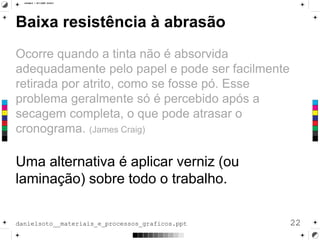 Baixa resistência à abrasão
Ocorre quando a tinta não é absorvida
adequadamente pelo papel e pode ser facilmente
retirada por atrito, como se fosse pó. Esse
problema geralmente só é percebido após a
secagem completa, o que pode atrasar o
cronograma. (James Craig)
Uma alternativa é aplicar verniz (ou
laminação) sobre todo o trabalho.
22danielsoto__materiais_e_processos_graficos.ppt
 