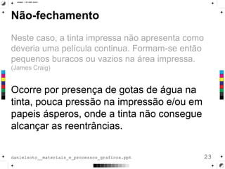 Não-fechamento
Neste caso, a tinta impressa não apresenta como
deveria uma película continua. Formam-se então
pequenos buracos ou vazios na área impressa.
(James Craig)
Ocorre por presença de gotas de água na
tinta, pouca pressão na impressão e/ou em
papeis ásperos, onde a tinta não consegue
alcançar as reentrâncias.
23danielsoto__materiais_e_processos_graficos.ppt
 