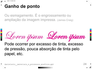 Ganho de ponto
Ou esmagamento. É o engrossamento ou
ampliação da imagem impressa. (James Craig)
Pode ocorrer por excesso de tinta, excesso
de pressão, pouca absorção de tinta pelo
papel, etc.
24danielsoto__materiais_e_processos_graficos.ppt
 