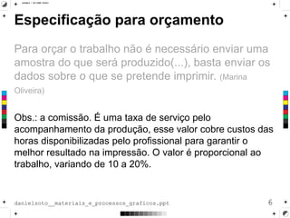 Especificação para orçamento
Para orçar o trabalho não é necessário enviar uma
amostra do que será produzido(...), basta enviar os
dados sobre o que se pretende imprimir. (Marina
Oliveira)
Obs.: a comissão. É uma taxa de serviço pelo
acompanhamento da produção, esse valor cobre custos das
horas disponibilizadas pelo profissional para garantir o
melhor resultado na impressão. O valor é proporcional ao
trabalho, variando de 10 a 20%.
6danielsoto__materiais_e_processos_graficos.ppt
 