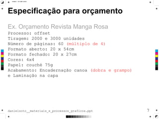Especificação para orçamento
Ex. Orçamento Revista Manga Rosa
7danielsoto__materiais_e_processos_graficos.ppt
Processo: offset
Tiragem: 2000 e 3000 unidades
Número de páginas: 60 (múltiplo de 4)
Formato aberto: 20 x 54cm
Formato fechado: 20 x 27cm
Cores: 4x4
Papel: couché 75g
Acabamento: Encadernação canoa (dobra e grampo)
e Laminação na capa
 