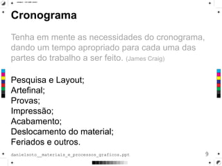 Cronograma
Tenha em mente as necessidades do cronograma,
dando um tempo apropriado para cada uma das
partes do trabalho a ser feito. (James Craig)
Pesquisa e Layout;
Artefinal;
Provas;
Impressão;
Acabamento;
Deslocamento do material;
Feriados e outros.
9danielsoto__materiais_e_processos_graficos.ppt
 