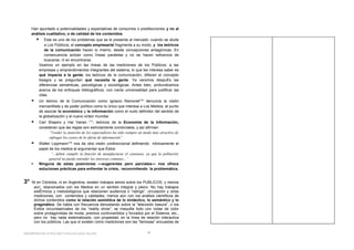 Han apuntado a potencialidades y expectativas de consumos o predilecciones y no al
     análisis cualitativo, o de calidad de los contenidos.
                Este es uno de los problemas que se le presenta al mercado: cuando se alude
                 a Los Públicos, el concepto empresarial fragmenta a su modo, y los teóricos
                 de la comunicación hacen lo mismo, desde concepciones antagónicas. En
                 consecuencia actúan como líneas paralelas y no se hacen esfuerzos de
                 buscarse, ni en encontrarse.
             Veamos un ejemplo en las líneas de las mediciones de los Públicos: a las
             empresas y emprendimientos integrantes del sistema, lo que les interesa saber es
             qué impacta a la gente; los teóricos de la comunicación, difieren el concepto
             bisagra y se preguntan qué necesita la gente. Ya veremos después las
             diferencias semánticas, psicológicas y sociológicas. Antes bien, profundicemos
             acerca de los enfoques bibliográficos, con cierta universalidad para justificar las
             citas.
            Un teórico de la Comunicación como Ignacio Ramonet (16) denuncia la visión
             mercantilista y de poder político como lo único que interesa a Los Medios, al punto
             de asociar lo económico y la información como el nudo definidor del sentido de
             la globalización y el nuevo orden mundial.
            Carl Shapiro y Hal Varian (17), teóricos de la Economía de la Información,
             consideran que las reglas son estrictamente comerciales, y así afirman:
                   “Vender la atención de los espectadores ha sido siempre un modo muy atractivo de
                   sufragar los costos de la oferta de información”
            Walter Lippmann(18) nos da otra visión unidireccional definiendo irónicamente el
             papel de los medios al argumentar que éstos:
                    “...deben cumplir la función de manufacturar el consenso, ya que la población
                   general no puede entender los intereses comunes...”
            Ninguna de estas posiciones —sugerentes pero parciales— nos ofrece
             soluciones prácticas para enfrentar la crisis, reconvirtiendo la problemática.


3°   Ni en Córdoba, ni en Argentina, existen trabajos serios sobre los PUBLICOS, y menos
      aún, relacionados con los Medios en un sentido integral y pleno. No hay trabajos
      sistémicos y metodológicos que relacionen audiencia o “ratings”, circulación y otras
      mediciones, con contenidos y calidades, menos aún con los análisis científicos de
      dichos contenidos como la relación semiótica de lo sintáctico, lo semántico y lo
      pragmático. Se habla con frecuencia denostando sobre la “televisión basura”, o los
      éxitos circunstanciales de los “reality show”; se maquilla todo con notas de color
      sobre protagonistas de moda, premios controvertidos y forzados por el Sistema, etc.,
      pero no hay nada sistematizado, con propiedad, en la línea de relación interactiva
      con los públicos. Las que sí existen como mediciones son las “famosas” encuestas de


Redefiniendo el Rol del Comunicador Social-                                    24
 