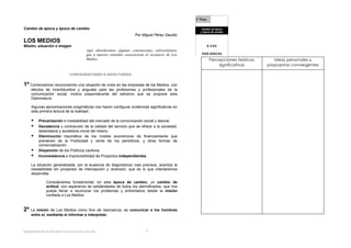 1º Paso

Cambio de época y época de cambio                                                                  Cambio de época
                                                                                                  y época de cambio
                                                                  Por Miguel Pérez Gaudio
LOS MEDIOS
Misión, situación e imagen                                                                               LOS
                                     Aquí abordaremos algunas convenciones sobresalientes
                                     que a nuestro entender caracterizan el escenario de Los      MEDIOS
                                     Medios.                                                             Percepciones teóricas      Ideas personales y
                                                                                                             significativas      propuestas convergentes

                           CONFIGURACIONES E IDEAS FUERZA


1º Comenzamos reconociendo una situación de crisis en las empresas de los Medios, con
    efectos de incertidumbre y angustia para las profesiones y profesionales de la
    comunicación social, motivo preponderante del esfuerzo que se propone esta
    Diplomatura.

    Algunas aproximaciones pragmáticas nos hacen configurar evidencias significativas en
    esta primera lectura de la realidad:

       Precarización e inestabilidad del mercado de la comunicación social y laboral.
       Decadencia y contracción de la calidad del servicio que se ofrece a la sociedad,
        destinataria y acreedora moral del mismo.
       Disminución traumática de los niveles económicos de financiamiento que
        previenen de la Publicidad y venta de los periódicos, y otras formas de
        comercialización.
       Dispersión de los Públicos cautivos.
       Inconsistencia e imprevisibilidad de Proyectos independientes.

    La situación generalizada, por la ausencia de diagnósticos mas precisos, acentúa la
    inestabilidad sin proyectos de intercepción y reversión, que es lo que intentaremos
    desarrollar.

             Consideramos fundamental, en esta época de cambio, un cambio de
             actitud, con esperanza de solidaridades de todos los damnificados, que nos
             pueda llevar a reconocer los problemas y enfrentarlos desde la misión
             confiada a Los Medios


2º La misión de Los Medios como       foro de resonancia, es comunicar a los hombres
    entre sí, mediante el informar e interpretar.



Redefiniendo el Rol del Comunicador Social-                              5
 