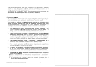 Este concepto economicista ganó en la pulseada y se fue devorando el verdadero
  capital, que no es otro que el de la Misión, calidad y oportunidad que se logra por el
  protagonismo calificado del trabajo profesional.
  Al convertirse en mercancía la materia prima y esconderse los valores que dan
  perdurabilidad, se han acentuado el hastío y el desinterés de la gente.




5º Volvamos a la Misión
  No se puede ofrecer comunicación social sin que sea legítima, oportuna, puntual y por
  cierto, de calidad (así como nadie puede vender medicina, sin ofrecer salud)

  Para entender La Misión de Los Medios hay que comenzar por reconocerlos como
  canales, o soportes artificiales, que sirven de extensiones tecnológicas a la propia
  naturaleza humana que, si bien integrada por lo físico, lo biológico, lo psicológico y lo
  sociológico, encuentra en los sentidos los canales de expresión y de percepción.

      Para darle sentido, se creó la comunicación social, que tiene su estatuto, y que
       supone PUESTA EN COMUN. No hay tal puesta en común, si no hay diálogo, y el
       diálogo, supone una confrontación de ideas y sentimientos entre personas.

      Cuando la comunicación se instala en la sociedad a través de los medios, adquiere
       la relevancia adjetivada de social, un fenómeno de interrelación humana creado
       por el hombre mediante discursos, tecnologías y técnicas, valores, destrezas y
       habilidades, que a diario se expresan a través de la prensa, la radio, la televisión,
       Internet, como sistema de difusión por canales visuales, auditivos o audiovisuales.

      Este fenómeno ha permitido colocar a la información y el entretenimiento, en el
       primer lugar de las expectativas en todo el mundo y de todo el mundo.

      Pero a tamaña oportunidad, también la estamos desperdiciando, porque hemos
       extraviado la brújula de la Misión de Los Medios.

      Los Medios, han abusado de la naturaleza humana, y han atropellado los sentidos.
       De allí que, sensacionalismo, efectos de psicopersuasión y superficialidades,
       reemplazaron la razón, desde la sinrazón, perdiéndose el sentido de los sentidos.

      La Misión de Los Medios, requiere de simplificaciones que hacemos alrededor de
       un solo concepto: Diálogo.
      Diálogo a través del cual los interlocutores —los profesionales y la sociedad—
      buscan:
       el descubrimiento de la verdad a partir de un constante interrogarse sobre el
          sentido de la realidad que les rodea



Redefiniendo el Rol del Comunicador Social-                              8
 