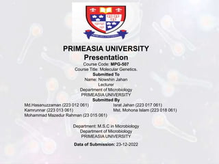 PRIMEASIA UNIVERSITY
Presentation
Course Code: MPG-507
Course Title: Molecular Genetics.
Submitted To
Name: Nowshin Jahan
Lecturer
Department of Microbiology
PRIMEASIA UNIVERSITY
Submitted By
Md.Hasanuzzaman (223 012 061) Israt Jahan (223 017 061)
Kamrunnar (223 013 061) Mst. Mohona Islam (223 018 061)
Mohammad Mazedur Rahman (23 015 061)
Department: M.S.C in Microbiology
Department of Microbiology
PRIMEASIA UNIVERSITY
Data of Submission: 23-12-2022
 