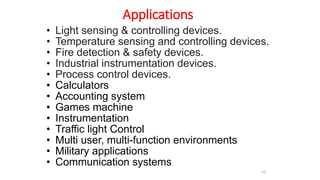 Applications
• Light sensing & controlling devices.
• Temperature sensing and controlling devices.
• Fire detection & safety devices.
• Industrial instrumentation devices.
• Process control devices.
• Calculators
• Accounting system
• Games machine
• Instrumentation
• Traffic light Control
• Multi user, multi-function environments
• Military applications
• Communication systems
10
 