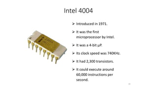 Intel 4004
⮚ Introduced in 1971.
⮚ It was the first
microprocessor by Intel.
⮚ It was a 4-bit µP.
⮚ Its clock speed was 740KHz.
⮚ It had 2,300 transistors.
⮚ It could execute around
60,000 instructions per
second.
18
 