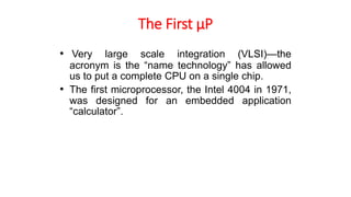 The First µP
• Very large scale integration (VLSI)—the
acronym is the “name technology” has allowed
us to put a complete CPU on a single chip.
• The first microprocessor, the Intel 4004 in 1971,
was designed for an embedded application
“calculator”.
 