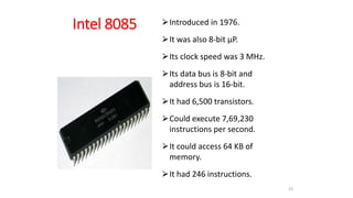 Intel 8085 ⮚Introduced in 1976.
⮚It was also 8-bit µP.
⮚Its clock speed was 3 MHz.
⮚Its data bus is 8-bit and
address bus is 16-bit.
⮚It had 6,500 transistors.
⮚Could execute 7,69,230
instructions per second.
⮚It could access 64 KB of
memory.
⮚It had 246 instructions.
23
 