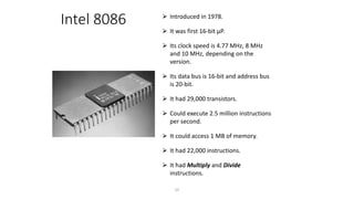Intel 8086 ⮚ Introduced in 1978.
⮚ It was first 16-bit µP.
⮚ Its clock speed is 4.77 MHz, 8 MHz
and 10 MHz, depending on the
version.
⮚ Its data bus is 16-bit and address bus
is 20-bit.
⮚ It had 29,000 transistors.
⮚ Could execute 2.5 million instructions
per second.
⮚ It could access 1 MB of memory.
⮚ It had 22,000 instructions.
⮚ It had Multiply and Divide
instructions.
25
 
