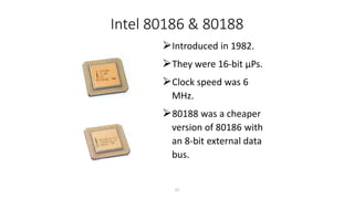 Intel 80186 & 80188
⮚Introduced in 1982.
⮚They were 16-bit µPs.
⮚Clock speed was 6
MHz.
⮚80188 was a cheaper
version of 80186 with
an 8-bit external data
bus.
27
 