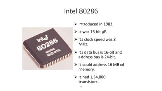 Intel 80286
⮚ Introduced in 1982.
⮚ It was 16-bit µP.
⮚ Its clock speed was 8
MHz.
⮚ Its data bus is 16-bit and
address bus is 24-bit.
⮚ It could address 16 MB of
memory.
⮚ It had 1,34,000
transistors.
28
 