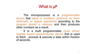 What is µP
The microprocessor is a programmable
device that takes in numbers, performs on them
arithmetic or logical operations according to the
program stored in memory and then produces
other numbers as a result.
It is a multi programmable clock driven
register based semiconductor device that is used
to fetch , process & execute a data within fraction
of seconds.
3
 