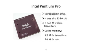 Intel Pentium Pro
⮚Introduced in 1995.
⮚It was also 32-bit µP.
⮚It had 21 million
transistors.
⮚Cache memory:
⮚8 KB for instructions.
⮚8 KB for data.
33
 