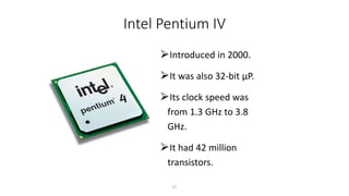 Intel Pentium IV
⮚Introduced in 2000.
⮚It was also 32-bit µP.
⮚Its clock speed was
from 1.3 GHz to 3.8
GHz.
⮚It had 42 million
transistors.
37
 