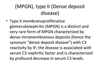 (MPGN), type II (Dense deposit
disease)
• Type II membranoproliferative
glomerulonephritis (MPGN) is a distinct and
very rare form of MPGN characterized by
dense intramembranous deposits (hence the
synonym “dense deposit disease”) with C3
reactivity by IF; the disease is associated with
serum C3 nephritic factor and is characterized
by profound decrease in serum C3 levels.
 