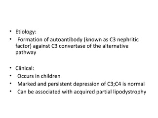 • Etiology:
• Formation of autoantibody (known as C3 nephritic
factor) against C3 convertase of the alternative
pathway
• Clinical:
• Occurs in children
• Marked and persistent depression of C3;C4 is normal
• Can be associated with acquired partial lipodystrophy
 