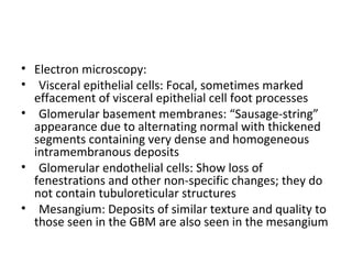 • Electron microscopy:
• Visceral epithelial cells: Focal, sometimes marked
effacement of visceral epithelial cell foot processes
• Glomerular basement membranes: “Sausage-string”
appearance due to alternating normal with thickened
segments containing very dense and homogeneous
intramembranous deposits
• Glomerular endothelial cells: Show loss of
fenestrations and other non-specific changes; they do
not contain tubuloreticular structures
• Mesangium: Deposits of similar texture and quality to
those seen in the GBM are also seen in the mesangium
 