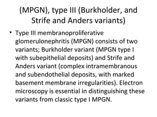 (MPGN), type III (Burkholder, and
Strife and Anders variants)
• Type III membranoproliferative
glomerulonephritis (MPGN) consists of two
variants; Burkholder variant (MPGN type I
with subepithelial deposits) and Strife and
Anders variant (complex intramembranous
and subendothelial deposits, with marked
basement membrane irregularities). Electron
microscopy is essential in distinguishing these
variants from classic type I MPGN.
 