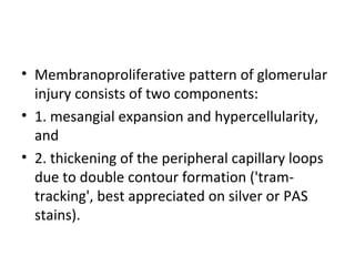 • Membranoproliferative pattern of glomerular
injury consists of two components:
• 1. mesangial expansion and hypercellularity,
and
• 2. thickening of the peripheral capillary loops
due to double contour formation ('tram-
tracking', best appreciated on silver or PAS
stains).
 