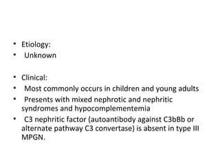 • Etiology:
• Unknown
• Clinical:
• Most commonly occurs in children and young adults
• Presents with mixed nephrotic and nephritic
syndromes and hypocomplementemia
• C3 nephritic factor (autoantibody against C3bBb or
alternate pathway C3 convertase) is absent in type III
MPGN.
 