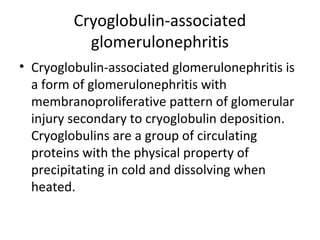 Cryoglobulin-associated
glomerulonephritis
• Cryoglobulin-associated glomerulonephritis is
a form of glomerulonephritis with
membranoproliferative pattern of glomerular
injury secondary to cryoglobulin deposition.
Cryoglobulins are a group of circulating
proteins with the physical property of
precipitating in cold and dissolving when
heated.
 