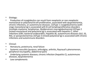 • Etiology:
• Production of cryoglobulins can result from neoplastic or non-neoplastic
monoclonal or polyclonal B-cell proliferation, associated with dysproteinemia,
chronic infections, or autoimmune diseases. (1)Type 1 cryoglobulinemia (with
singe monoclonal Ig) is associated with B-cell lymphoproliferative disorders
(multiple myeloma, lymphomas, Waldenstrom macroglobulinemia) (2)Type 2
(mixed monoclonal and polyclonal Ig) is associated with hepatitis C, other
infections (EBV, bacterial endocarditis, hepatitis B), autoimmune diseases (SLE, SS,
RA), or paraproteinemias (3)Type 3 (mixed polyclonal Ig) is associated with chronic
infections and autoimmune disorders
• Clinical:
• Hematuria, proteinuria, renal failure
• Systemic vasculitis (purpura, arthralgias, arthritis, Raynaud’s phenomenon,
peripheral neuropathy, abdominal pain)
• Underlying systemic diseases; chronic infection (hepatitis C), autoimmune
diseases, dysproteinemia
• Low complements
 