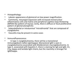 • Histopathology:
• Lobular appearance of glomeruli on low power magnification.
• Commonly, mesangial expansion with increased mononuclear
inflammatory cells and matrix and peripheral capillary loop thickening
(MPGN-like pattern of injury); rarely, there is diffuse or focal proliferative
pattern of glomerulonephritis
• Subendothelial or intraluminal “microthrombi” that are composed of
cryoglobulins
• Vasculitis may be present in some cases
• Immunofluorescence:
• In type 1 cryoglobulinemia, there will be a monoclonal
immunoglobulin (often IgG/kappa). Monoclonal IgM is seen in
cryoglobulinemia associated with Waldenstrom macroglobulinemia. In
type 2, associated with hepatitis C, there is staining for IgG and IgM, C3,
C1q, kappa and lambda light chains, but the reactivity is stronger for
IgM/kappa.
 