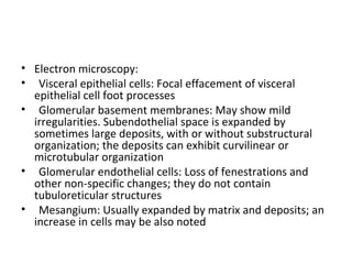 • Electron microscopy:
• Visceral epithelial cells: Focal effacement of visceral
epithelial cell foot processes
• Glomerular basement membranes: May show mild
irregularities. Subendothelial space is expanded by
sometimes large deposits, with or without substructural
organization; the deposits can exhibit curvilinear or
microtubular organization
• Glomerular endothelial cells: Loss of fenestrations and
other non-specific changes; they do not contain
tubuloreticular structures
• Mesangium: Usually expanded by matrix and deposits; an
increase in cells may be also noted
 