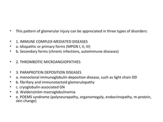 • This pattern of glomerular injury can be appreciated in three types of disorders:
• 1. IMMUNE COMPLEX-MEDIATED DISEASES
• a. Idiopathic or primary forms (MPGN I, II, III)
• b. Secondary forms (chronic infections, autoimmune diseases)
• 2. THROMBOTIC MICROANGIOPATHIES
• 3. PARAPROTEIN DEPOSITION DISEASES
• a. monoclonal immunoglobulin deposition disease, such as light chain DD
• b. fibrillary and immunotactoid glomerulopathy
• c. cryoglobulin-associated GN
• d. Waldenström macroglobulinemia
• e. POEMS syndrome (polyneuropathy, organomegaly, endocrinopathy, m-protein,
skin change)
 