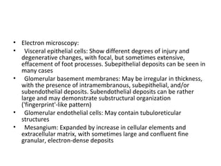 • Electron microscopy:
• Visceral epithelial cells: Show different degrees of injury and
degenerative changes, with focal, but sometimes extensive,
effacement of foot processes. Subepithelial deposits can be seen in
many cases
• Glomerular basement membranes: May be irregular in thickness,
with the presence of intramembranous, subepithelial, and/or
subendothelial deposits. Subendothelial deposits can be rather
large and may demonstrate substructural organization
('fingerprint'-like pattern)
• Glomerular endothelial cells: May contain tubuloreticular
structures
• Mesangium: Expanded by increase in cellular elements and
extracellular matrix, with sometimes large and confluent fine
granular, electron-dense deposits
 