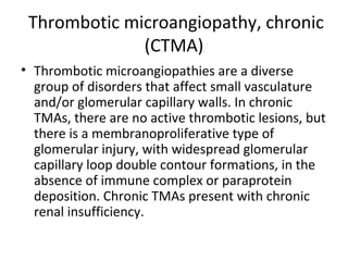 Thrombotic microangiopathy, chronic
(CTMA)
• Thrombotic microangiopathies are a diverse
group of disorders that affect small vasculature
and/or glomerular capillary walls. In chronic
TMAs, there are no active thrombotic lesions, but
there is a membranoproliferative type of
glomerular injury, with widespread glomerular
capillary loop double contour formations, in the
absence of immune complex or paraprotein
deposition. Chronic TMAs present with chronic
renal insufficiency.
 