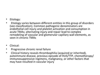 • Etiology:
• Etiology varies between different entities in this group of disorders
(see classification). Common pathogenic denominators are
endothelial cell injury and platelet activation and consumption in
acute TMAs; alternating injury and repair lead to complex
remodeling of vascular and glomerular capillary wall elements, as
seen in chronic TMAs
• Clinical:
• Progressive chronic renal failure
• Clinical history reveals thrombophilia (acquired or inherited),
autoimmune disease, previous episode of HUS/TTP, chemotherapy/
immunosuppressive regimens, malignancy, or other factors that
may have resulted in vascular injury
 