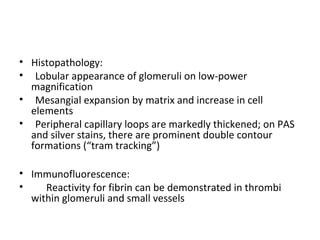 • Histopathology:
• Lobular appearance of glomeruli on low-power
magnification
• Mesangial expansion by matrix and increase in cell
elements
• Peripheral capillary loops are markedly thickened; on PAS
and silver stains, there are prominent double contour
formations (“tram tracking”)
• Immunofluorescence:
• Reactivity for fibrin can be demonstrated in thrombi
within glomeruli and small vessels
 