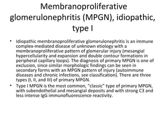 Membranoproliferative
glomerulonephritis (MPGN), idiopathic,
type I
• Idiopathic membranoproliferative glomerulonephritis is an immune
complex-mediated disease of unknown etiology with a
membranoproliferative pattern of glomerular injury (mesangial
hypercellularity and expansion and double contour formations in
peripheral capillary loops). The diagnosis of primary MPGN is one of
exclusion, since similar morphologic findings can be seen in
secondary forms with an MPGN pattern of injury (autoimmune
diseases and chronic infections, see classification). There are three
types (I, II, and III) of primary MPGN.
• Type I MPGN is the most common, “classic” type of primary MPGN,
with subendothelial and mesangial deposits and with strong C3 and
less intense IgG immunofluorescence reactivity.
 