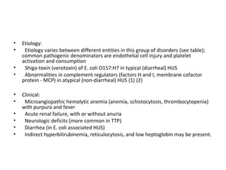 • Etiology:
• Etiology varies between different entities in this group of disorders (see table);
common pathogenic denominators are endothelial cell injury and platelet
activation and consumption
• Shiga-toxin (verotoxin) of E. coli O157:H7 in typical (diarrheal) HUS
• Abnormalities in complement regulators (factors H and I, membrane cofactor
protein - MCP) in atypical (non-diarrheal) HUS {1} {2}
• Clinical:
• Microangiopathic hemolytic anemia (anemia, schistocytosis, thrombocytopenia)
with purpura and fever
• Acute renal failure, with or without anuria
• Neurologic deficits (more common in TTP)
• Diarrhea (in E. coli associated HUS)
• Indirect hyperbilirubinemia, reticulocytosis, and low heptoglobin may be present.
 