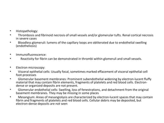 • Histopathology:
• Thrombosis and fibrinoid necrosis of small vessels and/or glomerular tufts. Renal cortical necrosis
in severe cases
• Bloodless glomeruli: lumens of the capillary loops are obliterated due to endothelial swelling
(endotheliosis)
• Immunofluorescence:
• Reactivity for fibrin can be demonstrated in thrombi within glomeruli and small vessels.
• Electron microscopy:
• Visceral epithelial cells: Usually focal, sometimes marked effacement of visceral epithelial cell
foot processes
• Glomerular basement membranes: Prominent subendothelial widening by electron-lucent fluffy
material that may contain fibrin elements, fragments of platelets and red blood cells. Electron-
dense or organized deposits are not present.
• Glomerular endothelial cells: Swelling, loss of fenestrations, and detachment from the original
basement membranes. They may be missing in some places
• Mesangium: Areas of mesangiolysis are characterized by electron-lucent spaces that may contain
fibrin and fragments of platelets and red blood cells. Cellular debris may be deposited, but
electron-dense deposits are not seen
 