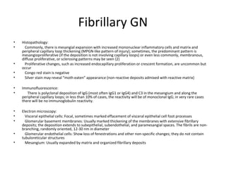 Fibrillary GN
• Histopathology:
• Commonly, there is mesangial expansion with increased mononuclear inflammatory cells and matrix and
peripheral capillary loop thickening (MPGN-like pattern of injury); sometimes, the predominant pattern is
mesangioproliferative (if the deposition is not involving capillary loops) or even less commonly, membranous,
diffuse proliferative, or sclerosing patterns may be seen {2}
• Proliferative changes, such as increased endocapillary proliferation or crescent formation, are uncommon but
occur
• Congo red stain is negative
• Silver stain may reveal “moth eaten” appearance (non-reactive deposits admixed with reactive matrix)
• Immunofluorescence:
• There is polyclonal deposition of IgG (most often IgG1 or IgG4) and C3 in the mesangium and along the
peripheral capillary loops; in less than 10% of cases, the reactivity will be of monoclonal IgG; in very rare cases
there will be no immunoglobulin reactivity.
• Electron microscopy:
• Visceral epithelial cells: Focal, sometimes marked effacement of visceral epithelial cell foot processes
• Glomerular basement membranes: Usually marked thickening of the membranes with extensive fibrillary
deposits; the deposition extends to subepithelial, subendothelial, and paramesangial spaces. The fibrils are non-
branching, randomly oriented, 12-30 nm in diameter
• Glomerular endothelial cells: Show loss of fenestrations and other non-specific changes; they do not contain
tubuloreticular structures
• Mesangium: Usually expanded by matrix and organized fibrillary deposits
 