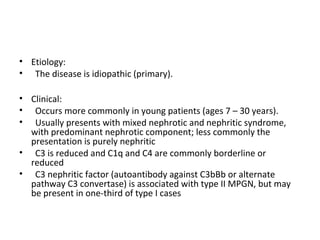 • Etiology:
• The disease is idiopathic (primary).
• Clinical:
• Occurs more commonly in young patients (ages 7 – 30 years).
• Usually presents with mixed nephrotic and nephritic syndrome,
with predominant nephrotic component; less commonly the
presentation is purely nephritic
• C3 is reduced and C1q and C4 are commonly borderline or
reduced
• C3 nephritic factor (autoantibody against C3bBb or alternate
pathway C3 convertase) is associated with type II MPGN, but may
be present in one-third of type I cases
 