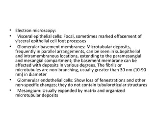 • Electron microscopy:
• Visceral epithelial cells: Focal, sometimes marked effacement of
visceral epithelial cell foot processes
• Glomerular basement membranes: Microtubular deposits,
frequently in parallel arrangements, can be seen in subepithelial
and intramembranous locations, extending to the paramesangial
and mesangial compartment; the basement membrane can be
affected with deposits in various degrees. The fibrils or
microtubules are non-branching, usually greater than 30 nm (10-90
nm) in diameter
• Glomerular endothelial cells: Show loss of fenestrations and other
non-specific changes; they do not contain tubuloreticular structures
• Mesangium: Usually expanded by matrix and organized
microtubular deposits
 