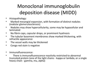 Monoclonal immunoglobulin
deposition disease (MIDD)
• Histopathology:
• Marked mesangial expansion, with formation of distinct nodules
(nodular glomerulosclerosis)
• Nodules may show hypercellularity, some may be hypocellular and
laminated
• No fibrin caps, capsular drops, or prominent hyalinosis
• The tubular basement membranes show marked thickening, with
refractile appearance
• The vessel walls may be thickened
• Congo red stain is negative
• Immunofluorescence:
• There is immunofluorescence reactivity restricted to abnormal
truncated protein (one of the light chains - kappa or lambda, or a single
heavy chain - gamma, mu, alpha)
 