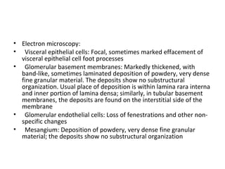 • Electron microscopy:
• Visceral epithelial cells: Focal, sometimes marked effacement of
visceral epithelial cell foot processes
• Glomerular basement membranes: Markedly thickened, with
band-like, sometimes laminated deposition of powdery, very dense
fine granular material. The deposits show no substructural
organization. Usual place of deposition is within lamina rara interna
and inner portion of lamina densa; similarly, in tubular basement
membranes, the deposits are found on the interstitial side of the
membrane
• Glomerular endothelial cells: Loss of fenestrations and other non-
specific changes
• Mesangium: Deposition of powdery, very dense fine granular
material; the deposits show no substructural organization
 