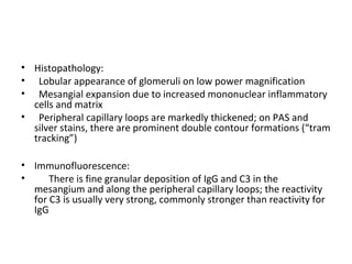 • Histopathology:
• Lobular appearance of glomeruli on low power magnification
• Mesangial expansion due to increased mononuclear inflammatory
cells and matrix
• Peripheral capillary loops are markedly thickened; on PAS and
silver stains, there are prominent double contour formations (“tram
tracking”)
• Immunofluorescence:
• There is fine granular deposition of IgG and C3 in the
mesangium and along the peripheral capillary loops; the reactivity
for C3 is usually very strong, commonly stronger than reactivity for
IgG
 