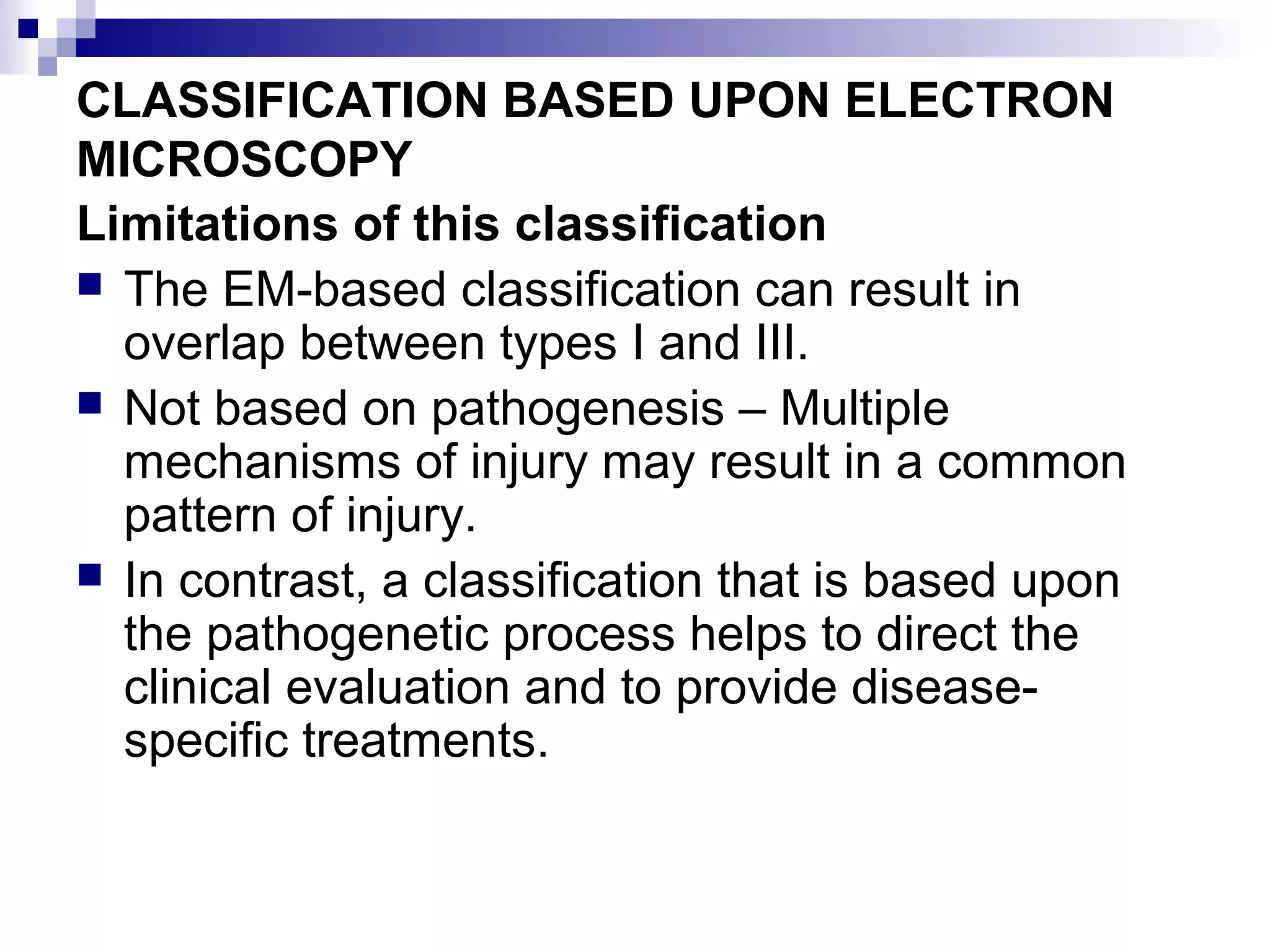 CLASSIFICATION BASED UPON ELECTRON
MICROSCOPY
Limitations of this classification
 The EM-based classification can result in
overlap between types I and III.
 Not based on pathogenesis – Multiple
mechanisms of injury may result in a common
pattern of injury.
 In contrast, a classification that is based upon
the pathogenetic process helps to direct the
clinical evaluation and to provide disease-
specific treatments.
 