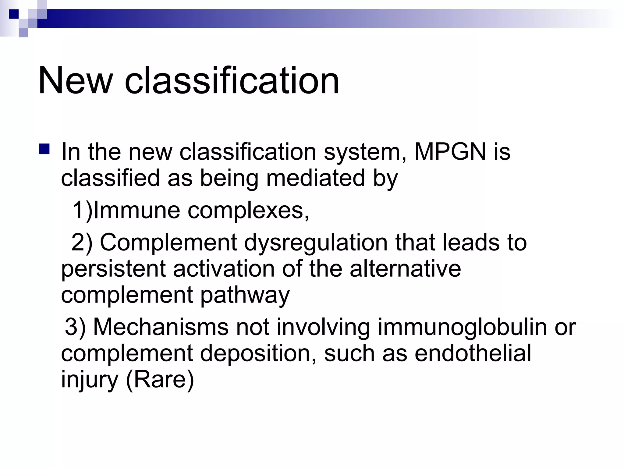New classification
 In the new classification system, MPGN is
classified as being mediated by
1)Immune complexes,
2) Complement dysregulation that leads to
persistent activation of the alternative
complement pathway
3) Mechanisms not involving immunoglobulin or
complement deposition, such as endothelial
injury (Rare)
 