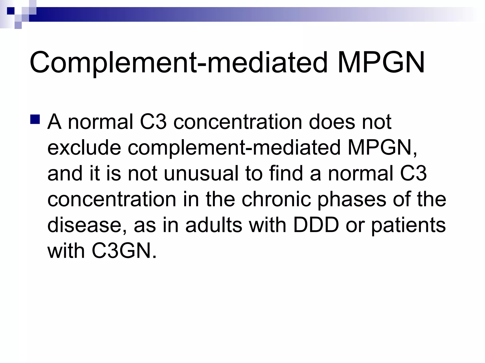 Complement-mediated MPGN
 A normal C3 concentration does not
exclude complement-mediated MPGN,
and it is not unusual to find a normal C3
concentration in the chronic phases of the
disease, as in adults with DDD or patients
with C3GN.
 