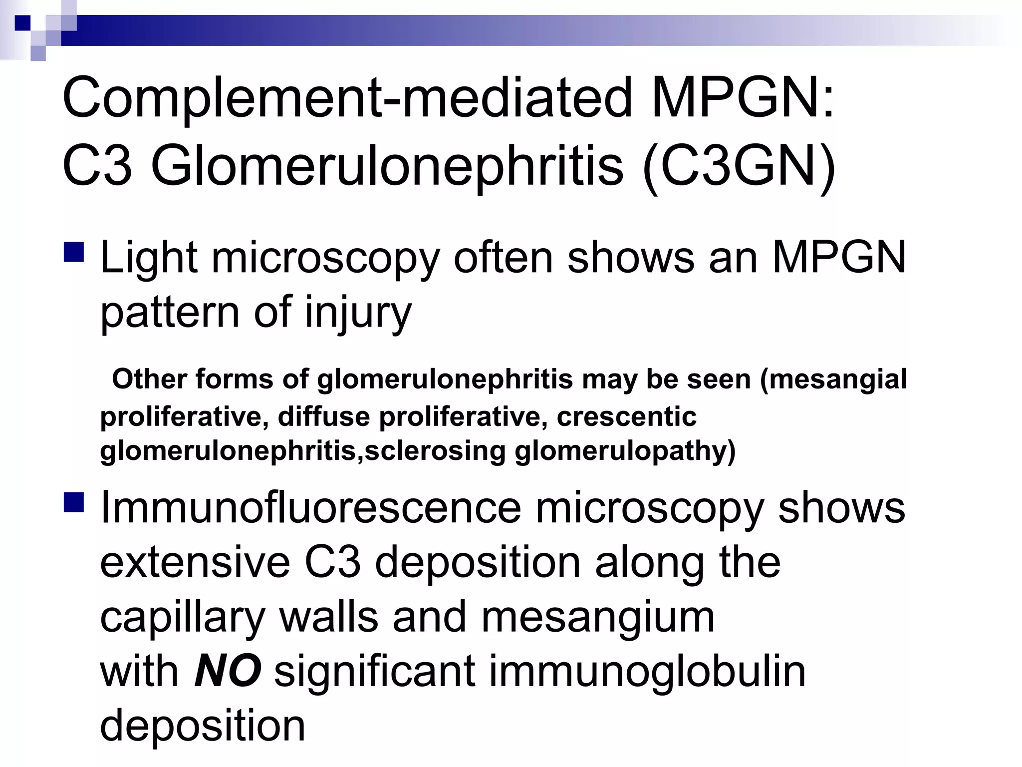 Complement-mediated MPGN:
C3 Glomerulonephritis (C3GN)
 Light microscopy often shows an MPGN
pattern of injury
Other forms of glomerulonephritis may be seen (mesangial
proliferative, diffuse proliferative, crescentic
glomerulonephritis,sclerosing glomerulopathy)
 Immunofluorescence microscopy shows
extensive C3 deposition along the
capillary walls and mesangium
with NO significant immunoglobulin
deposition
 