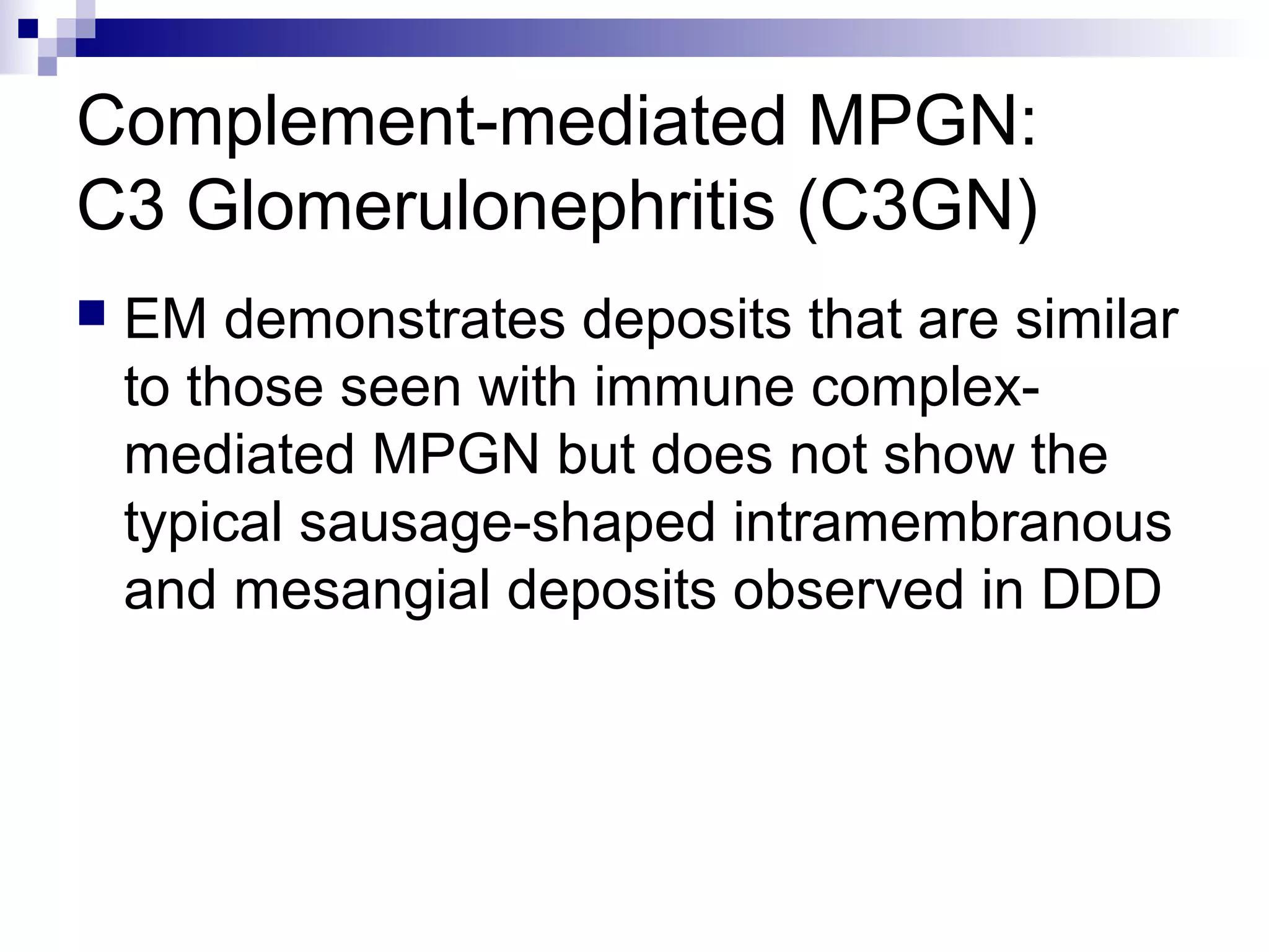 Complement-mediated MPGN:
C3 Glomerulonephritis (C3GN)
 EM demonstrates deposits that are similar
to those seen with immune complex-
mediated MPGN but does not show the
typical sausage-shaped intramembranous
and mesangial deposits observed in DDD
 