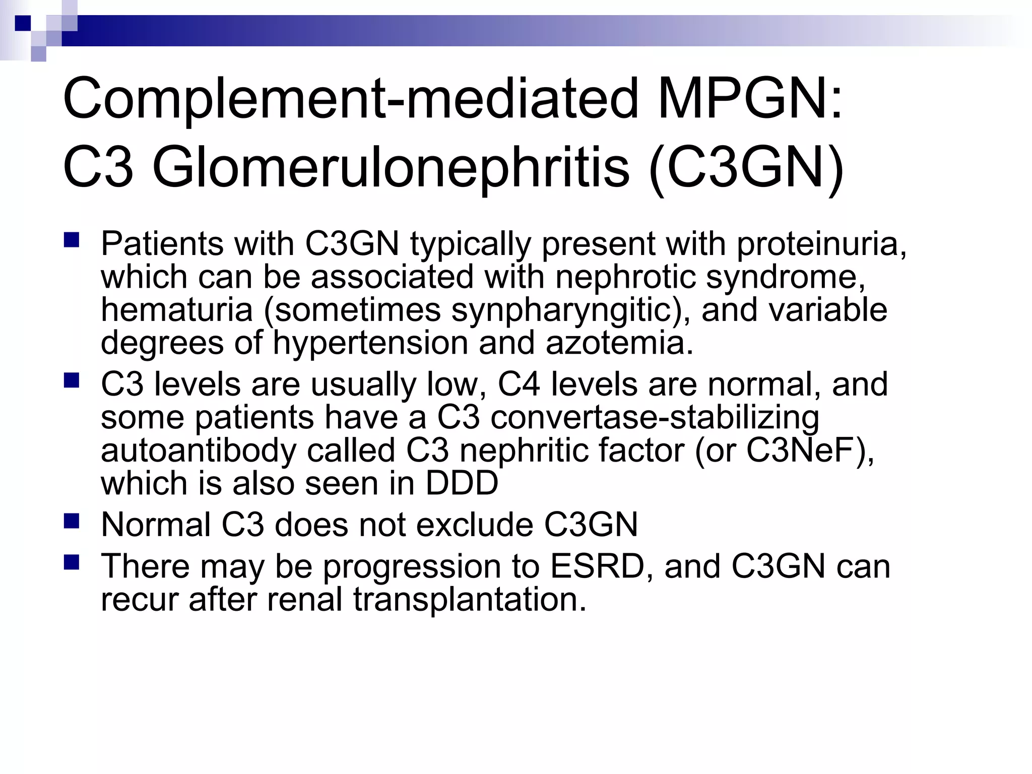 Complement-mediated MPGN:
C3 Glomerulonephritis (C3GN)
 Patients with C3GN typically present with proteinuria,
which can be associated with nephrotic syndrome,
hematuria (sometimes synpharyngitic), and variable
degrees of hypertension and azotemia.
 C3 levels are usually low, C4 levels are normal, and
some patients have a C3 convertase-stabilizing
autoantibody called C3 nephritic factor (or C3NeF),
which is also seen in DDD
 Normal C3 does not exclude C3GN
 There may be progression to ESRD, and C3GN can
recur after renal transplantation.
 